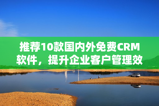 推荐10款国内外免费CRM软件，提升企业客户管理效率