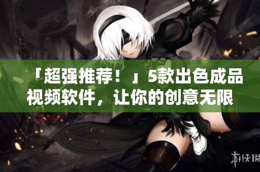 「超强推荐！」5款出色成品视频软件，让你的创意无限发挥