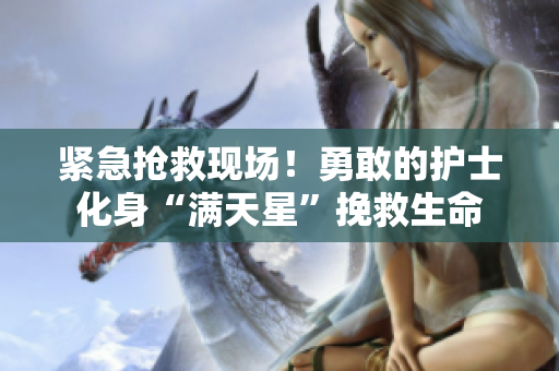 紧急抢救现场！勇敢的护士化身“满天星”挽救生命