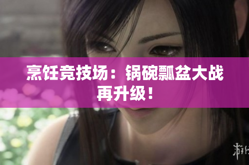 烹饪竞技场：锅碗瓢盆大战再升级！