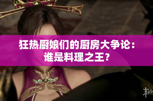 狂热厨娘们的厨房大争论：谁是料理之王？
