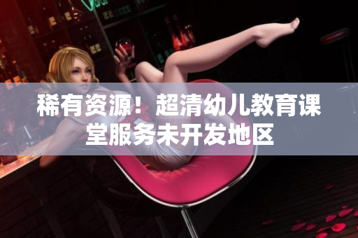 稀有资源！超清幼儿教育课堂服务未开发地区
