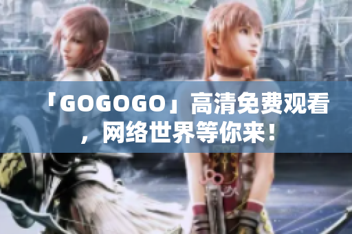 「GOGOGO」高清免费观看，网络世界等你来！