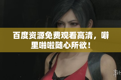 百度资源免费观看高清，噼里啪啦随心所欲！