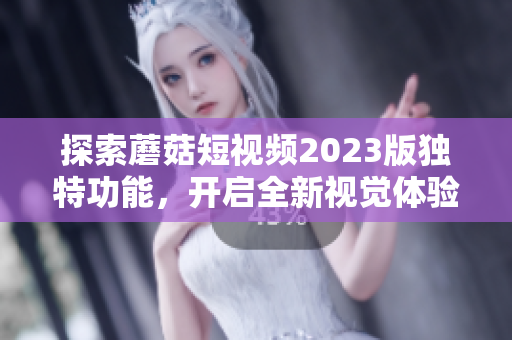 探索蘑菇短视频2023版独特功能，开启全新视觉体验