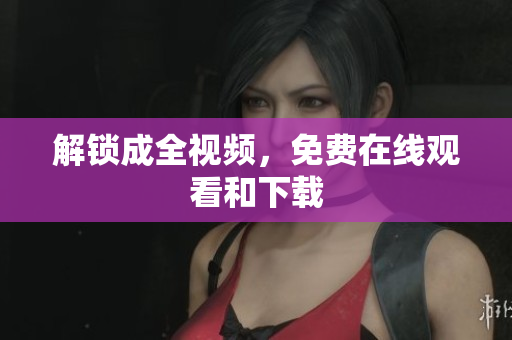 解锁成全视频，免费在线观看和下载