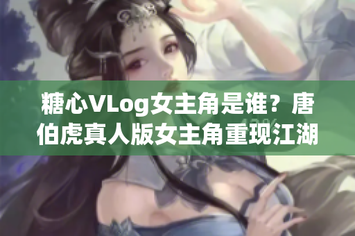 糖心VLog女主角是谁？唐伯虎真人版女主角重现江湖