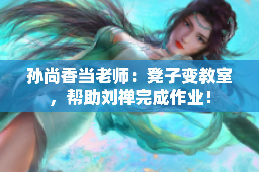孙尚香当老师：凳子变教室，帮助刘禅完成作业！