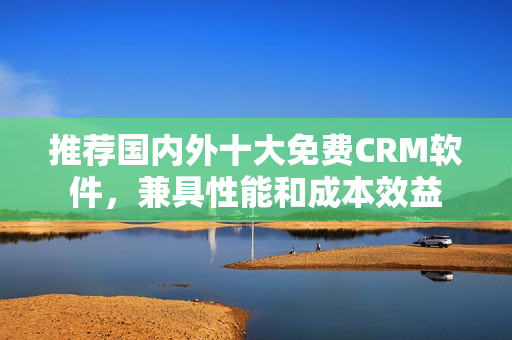 推荐国内外十大免费CRM软件，兼具性能和成本效益