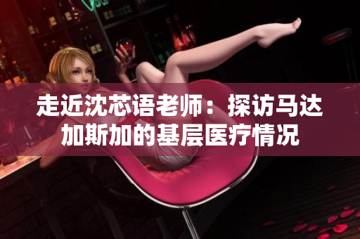 走近沈芯语老师：探访马达加斯加的基层医疗情况