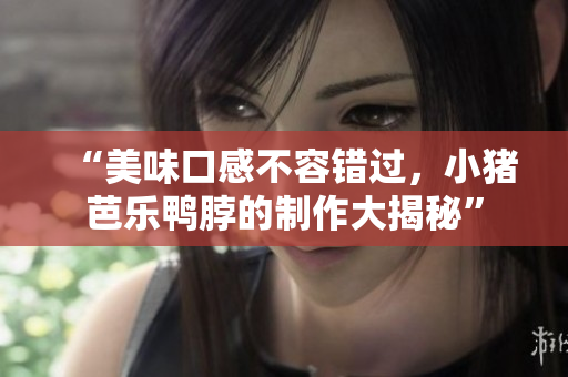 “美味口感不容错过，小猪芭乐鸭脖的制作大揭秘”