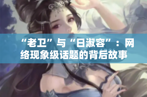 “老卫”与“日淑容”：网络现象级话题的背后故事