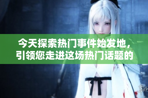 今天探索热门事件始发地，引领您走进这场热门话题的源头
