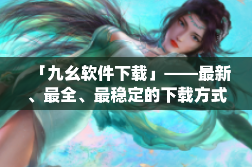 「九幺软件下载」——最新、最全、最稳定的下载方式)