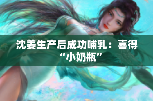 沈姜生产后成功哺乳：喜得“小奶瓶”