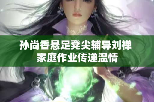 孙尚香悬足凳尖辅导刘禅 家庭作业传递温情
