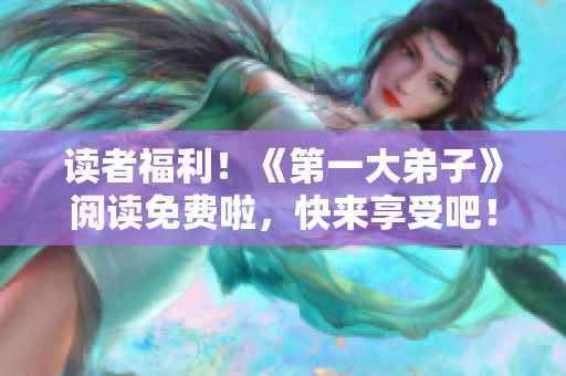 读者福利！《第一大弟子》阅读免费啦，快来享受吧！