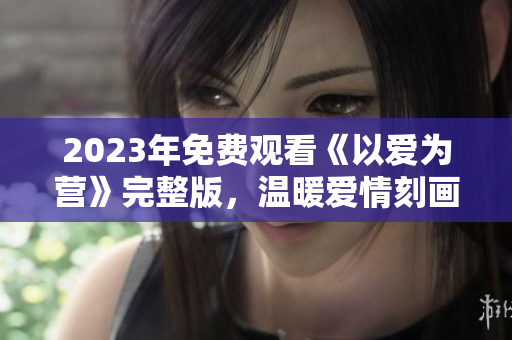 2023年免费观看《以爱为营》完整版，温暖爱情刻画感动万千！