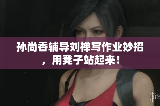 孙尚香辅导刘禅写作业妙招，用凳子站起来！