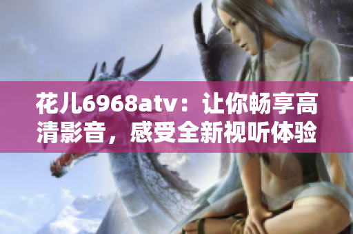 花儿6968atv：让你畅享高清影音，感受全新视听体验