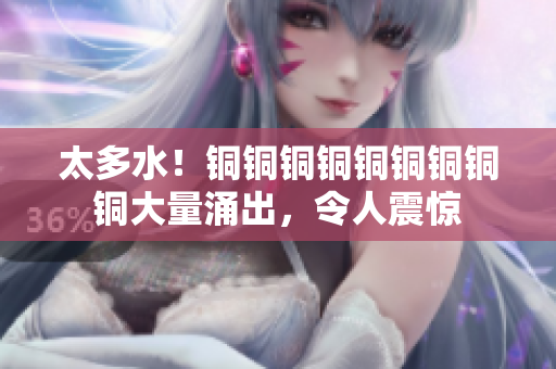 太多水！铜铜铜铜铜铜铜铜铜大量涌出，令人震惊