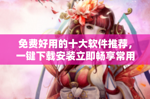 免费好用的十大软件推荐，一键下载安装立即畅享常用工具