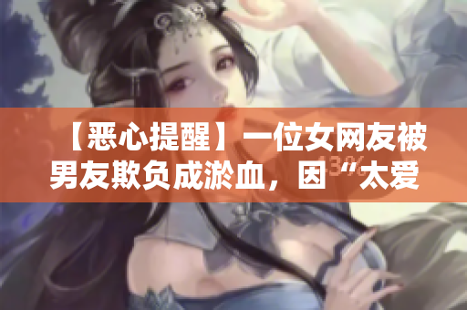 【恶心提醒】一位女网友被男友欺负成淤血，因“太爱他”竟忍了9个月