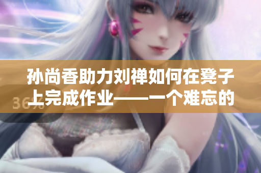 孙尚香助力刘禅如何在凳子上完成作业——一个难忘的辅导经历