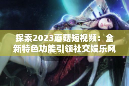 探索2023蘑菇短视频：全新特色功能引领社交娱乐风潮