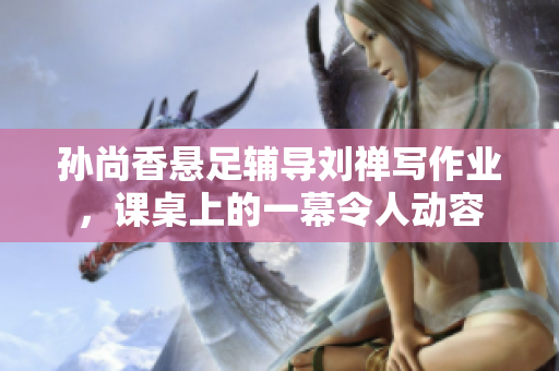 孙尚香悬足辅导刘禅写作业，课桌上的一幕令人动容