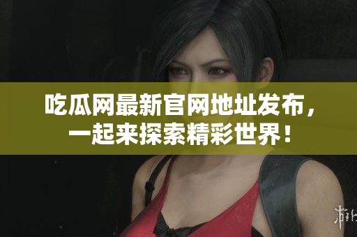 吃瓜网最新官网地址发布，一起来探索精彩世界！