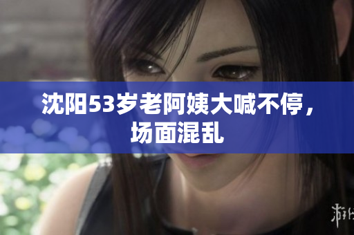 沈阳53岁老阿姨大喊不停，场面混乱