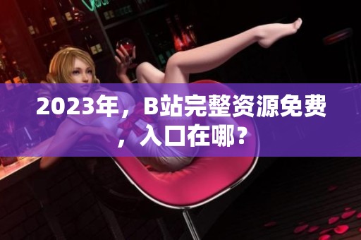 2023年，B站完整资源免费，入口在哪？