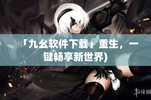 「九幺软件下载」重生，一键畅享新世界)
