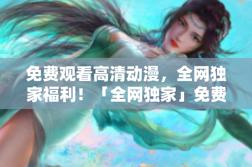 免费观看高清动漫，全网独家福利！「全网独家」免费高清动漫任你观看