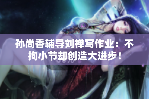 孙尚香辅导刘禅写作业：不拘小节却创造大进步！