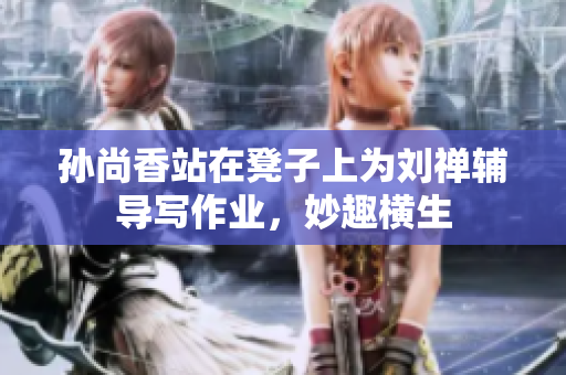 孙尚香站在凳子上为刘禅辅导写作业，妙趣横生