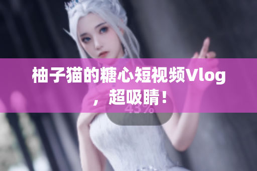 柚子猫的糖心短视频Vlog，超吸睛！