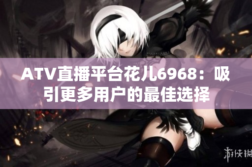 ATV直播平台花儿6968：吸引更多用户的最佳选择