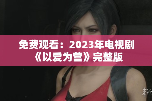 免费观看：2023年电视剧《以爱为营》完整版