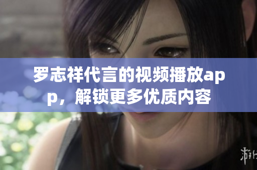 罗志祥代言的视频播放app，解锁更多优质内容