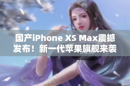 国产iPhone XS Max震撼发布！新一代苹果旗舰来袭