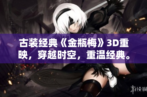 古装经典《金瓶梅》3D重映，穿越时空，重温经典。