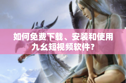 如何免费下载、安装和使用九幺短视频软件？
