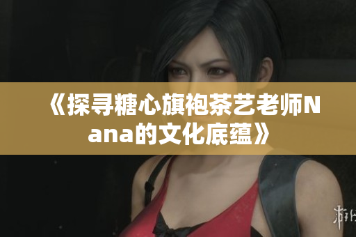 《探寻糖心旗袍茶艺老师Nana的文化底蕴》