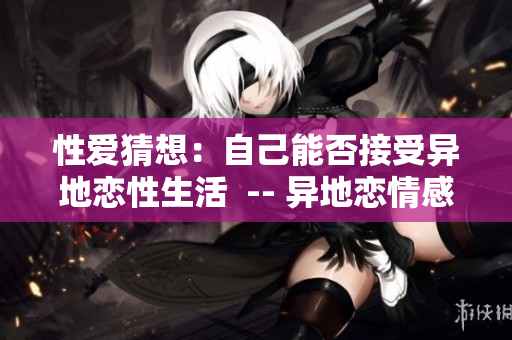 性爱猜想：自己能否接受异地恋性生活  -- 异地恋情感：性爱能否承受考验