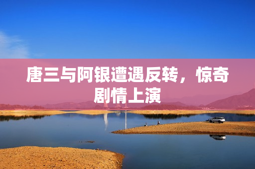 唐三与阿银遭遇反转，惊奇剧情上演