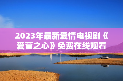 2023年最新爱情电视剧《爱营之心》免费在线观看