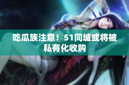 吃瓜族注意！51同城或将被私有化收购