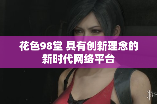 花色98堂 具有创新理念的新时代网络平台